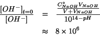 \begin{eqnarray*}
\frac{\InitialConcOf{{OH^-}}}{\ConcOf{{OH^-}}}&=&\frac{\frac{\...
...Of{NaOH}}{V+\VOf{NaOH}}}{10^{14-pH}}\\
&\approx&8\TimesTenTo{6}
\end{eqnarray*}