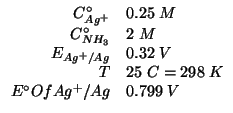 $
\begin{array}{rl}
\CZeroOf{{Ag^+}}&0.25\;M\\
\CZeroOf{{NH_3}}&2\;M\\
\EOf{{A...
...Ag}&0.32\;V\\
T&25\;C=298\;K\\
{E^\circ}Of{{Ag^+}/Ag}&0.799\;V\\
\end{array}$