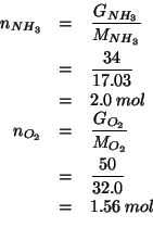 \begin{eqnarray*}
\NOf{NH_3}&=&\frac{\GOf{NH_3}}{\MWOf{NH_3}}\\
&=&\frac{34}{17...
...2}}\\
&=&\frac{50}{32.0}\\
&=&1.56\;mol\\ %(/ 50.0 32.0)1.5625
\end{eqnarray*}