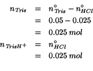 \begin{eqnarray*}
\NOf{\mathit{Tris}}&=&\NZeroOf{\mathit{Tris}}-\NZeroOf{HCl}\\ ...
...ol\\
\NOf{\mathit{TrisH}^+}&=&\NZeroOf{HCl}\\
&=&0.025\;mol\\
\end{eqnarray*}