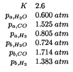$
\begin{array}{rl}
K&2.6\\
p_{a,H_2O}&0.600\;atm\\
p_{a,CO}&1.525\;atm\\
p_{...
...,H_2O}&0.724\;atm\\
p_{b,CO}&1.714\;atm\\
p_{b,H_2}&1.383\;atm\\
\end{array}$