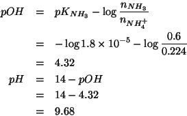 \begin{eqnarray*}
pOH&=&pK_{NH_3}-\log\frac{n_{NH_3}}{n_{NH_4^+}}\\
&=&-\log1.8...
....6 0.224)))4.316824262847213
pH&=&14-pOH\\
&=&14-4.32\\
&=&9.68\end{eqnarray*}