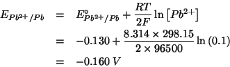 \begin{eqnarray*}
E_{Pb^{2+}/Pb}&=&E_{Pb^{2+}/Pb}^\circ+\frac{RT}{2F}\ln\left[Pb...
...314\times298.15}{2\times96500}\ln\left(0.1\right)\\
&=&-0.160\;V\end{eqnarray*}