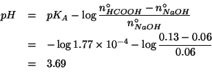 \begin{eqnarray*}
pH&=&pK_A-\log{}\frac{\NZeroOf{HCOOH}-\NZeroOf{NaOH}}{\NZeroOf...
...(log10 1.77e-4))(log10 (/ (- 0.13 0.06)0.06)))3.6850799440075805
\end{eqnarray*}