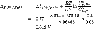 \begin{eqnarray*}
E_{Fe^{3+}/Fe^{2+}}&=&E^\circ_{Fe^{3+}/Fe^{2+}}+\frac{RT}{nF}\...
...14 273.15)(* 1.0 96485.0))(log (/ 0.4 0.05))))0.8189438512350238
\end{eqnarray*}