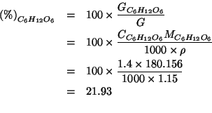 \begin{eqnarray*}
\PercentOf{C_6H_{12}O_6}&=&100\times\frac{\GOf{C_6H_{12}O_6}}{...
...00\times\frac{1.4\times180.156}{1000\times{}1.15}\\
&=&21.93\\
\end{eqnarray*}