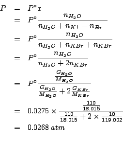 \begin{eqnarray*}
P&=&P^\circ{}x\\
&=&P^\circ\frac{n_{H_2O}}{n_{H_2O}+n_{K^+}+n...
...rac{110}{18.015}+2\times\frac{10}{119.002}}\\
&=&0.0268\;atm\\
\end{eqnarray*}