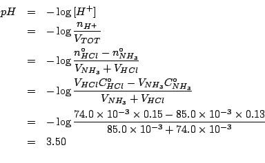 \begin{eqnarray*}
pH&=&-\log{}\ConcOf{H^+}\\
&=&-\log{}\frac{n_{H^+}}{V_{TOT}}\...
...3}\times0.13}{85.0\times10^{-3}+74.0\times10^{-3}}\\
&=&3.50\\
\end{eqnarray*}